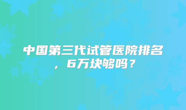 中国第三代试管医院排名，6万块够吗？