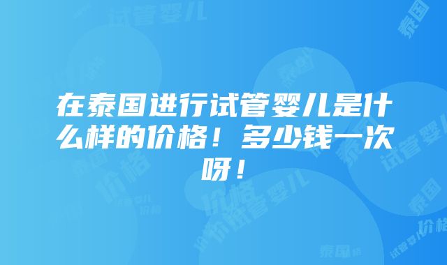 在泰国进行试管婴儿是什么样的价格！多少钱一次呀！