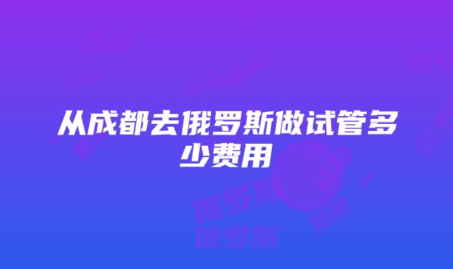 从成都去俄罗斯做试管多少费用