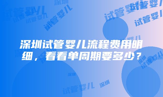 深圳试管婴儿流程费用明细，看看单周期要多少？