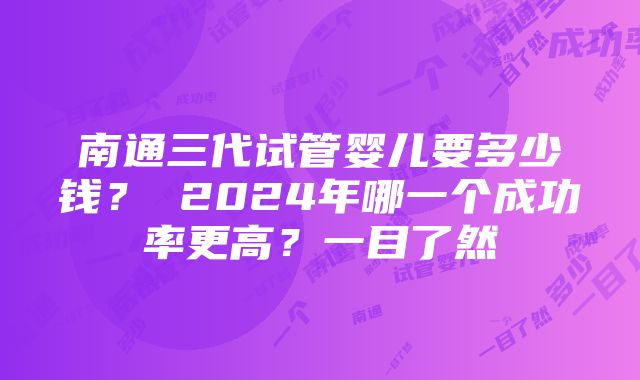 南通三代试管婴儿要多少钱？ 2024年哪一个成功率更高？一目了然