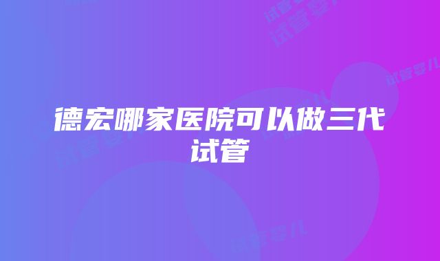 德宏哪家医院可以做三代试管