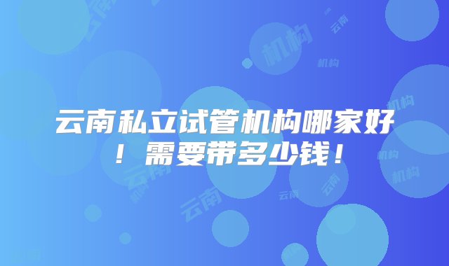 云南私立试管机构哪家好！需要带多少钱！