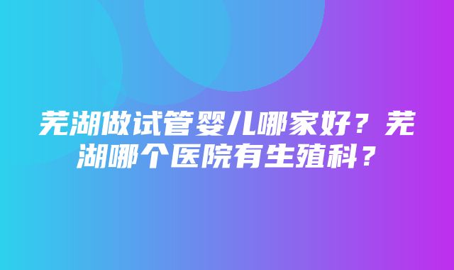 芜湖做试管婴儿哪家好？芜湖哪个医院有生殖科？