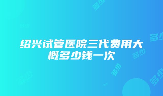 绍兴试管医院三代费用大概多少钱一次