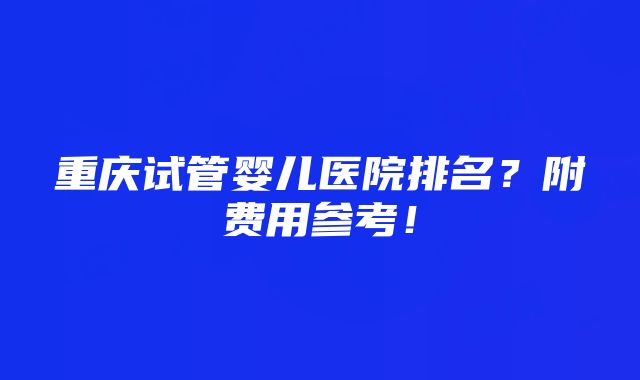 重庆试管婴儿医院排名？附费用参考！