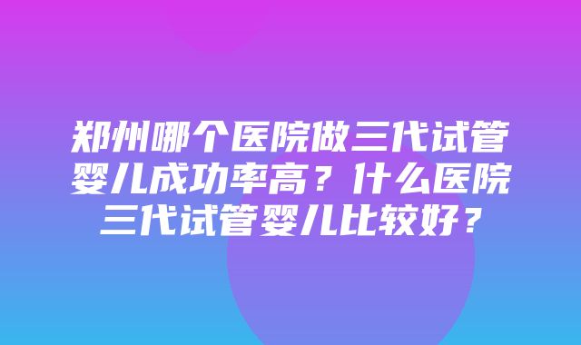 郑州哪个医院做三代试管婴儿成功率高？什么医院三代试管婴儿比较好？