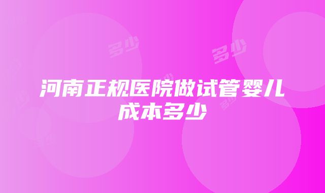 河南正规医院做试管婴儿成本多少