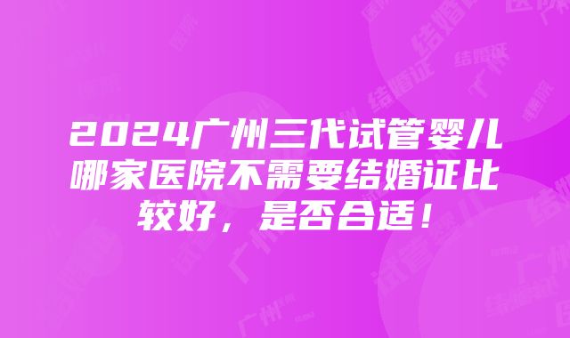 2024广州三代试管婴儿哪家医院不需要结婚证比较好，是否合适！