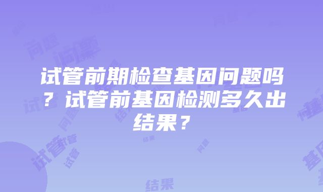 试管前期检查基因问题吗？试管前基因检测多久出结果？