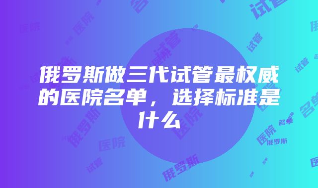 俄罗斯做三代试管最权威的医院名单，选择标准是什么