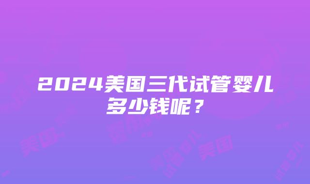 2024美国三代试管婴儿多少钱呢？