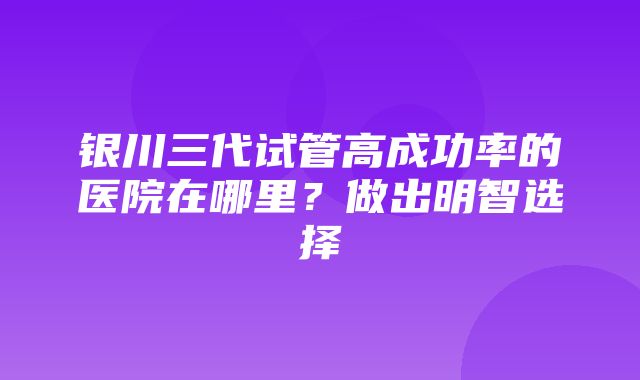 银川三代试管高成功率的医院在哪里？做出明智选择