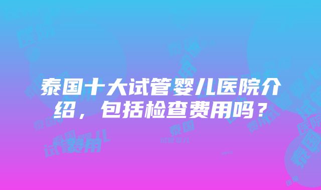 泰国十大试管婴儿医院介绍，包括检查费用吗？