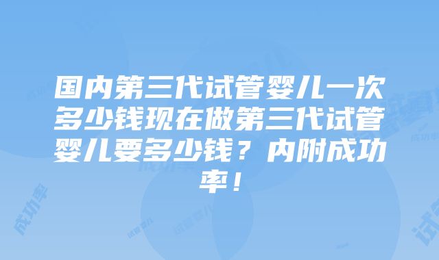 国内第三代试管婴儿一次多少钱现在做第三代试管婴儿要多少钱？内附成功率！