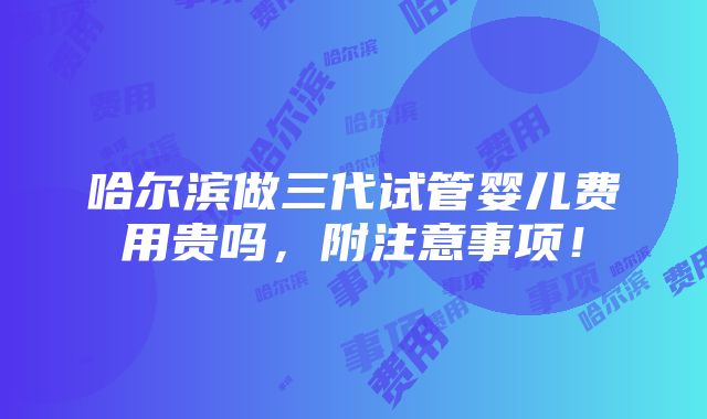 哈尔滨做三代试管婴儿费用贵吗，附注意事项！