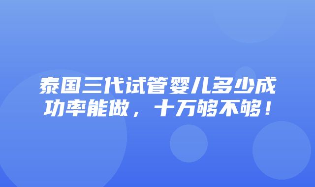 泰国三代试管婴儿多少成功率能做，十万够不够！