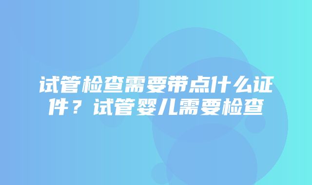 试管检查需要带点什么证件？试管婴儿需要检查