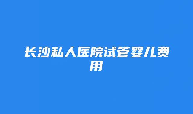 长沙私人医院试管婴儿费用