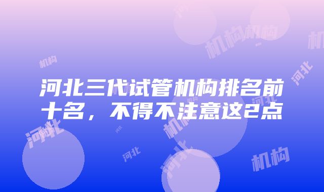 河北三代试管机构排名前十名，不得不注意这2点