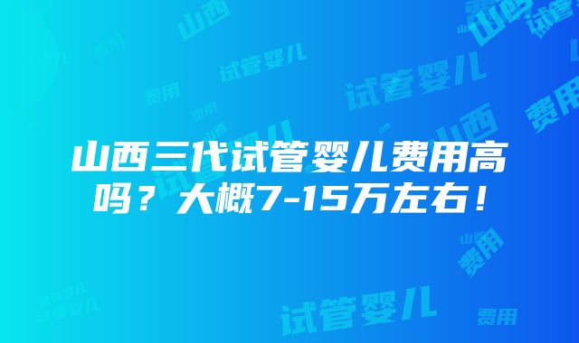 山西三代试管婴儿费用高吗？大概7-15万左右！