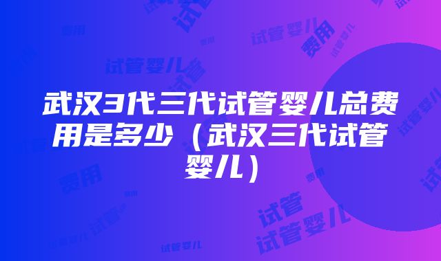 武汉3代三代试管婴儿总费用是多少（武汉三代试管婴儿）