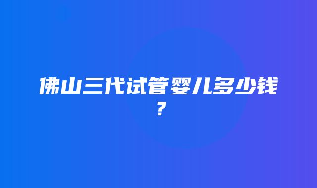 佛山三代试管婴儿多少钱？