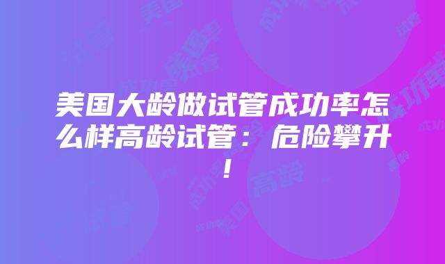 美国大龄做试管成功率怎么样高龄试管：危险攀升！