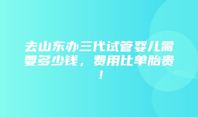 去山东办三代试管婴儿需要多少钱，费用比单胎贵！