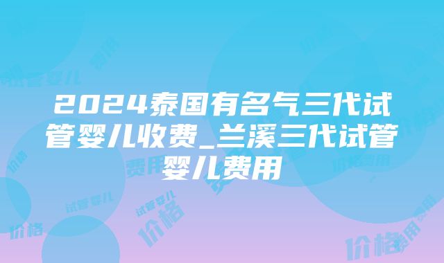 2024泰国有名气三代试管婴儿收费_兰溪三代试管婴儿费用