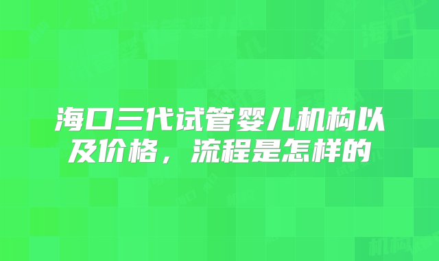 海口三代试管婴儿机构以及价格，流程是怎样的