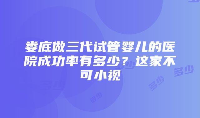 娄底做三代试管婴儿的医院成功率有多少？这家不可小视