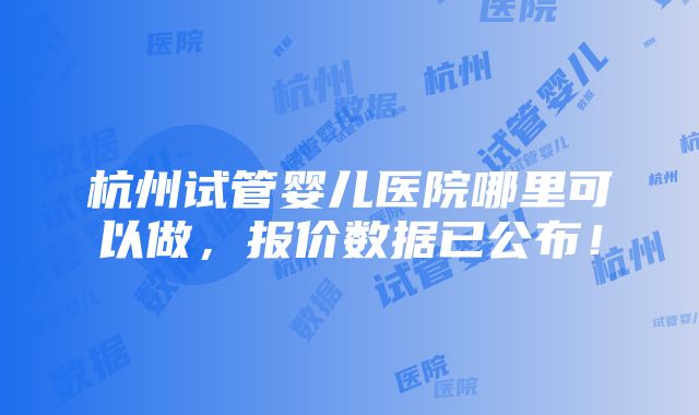 杭州试管婴儿医院哪里可以做，报价数据已公布！