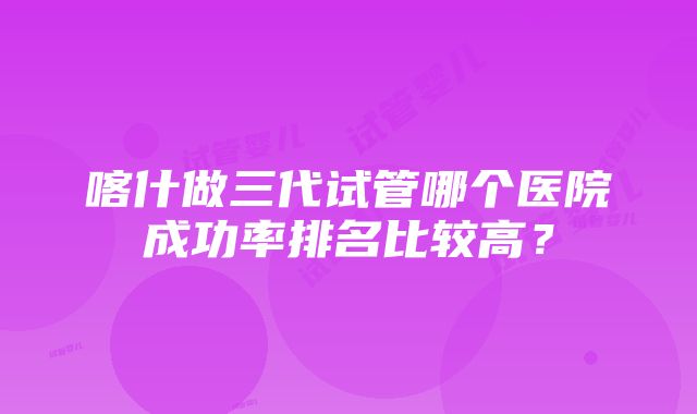 喀什做三代试管哪个医院成功率排名比较高？