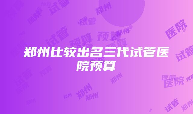 郑州比较出名三代试管医院预算