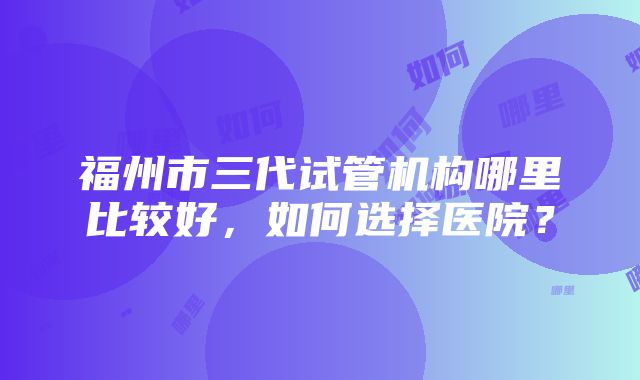 福州市三代试管机构哪里比较好，如何选择医院？