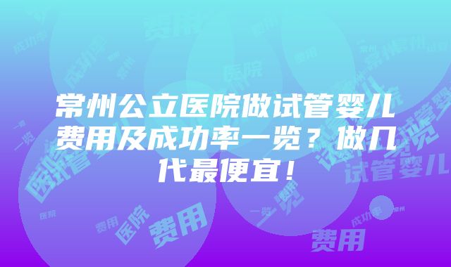 常州公立医院做试管婴儿费用及成功率一览？做几代最便宜！