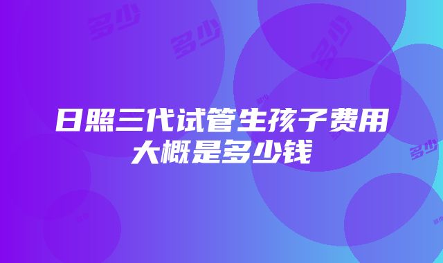 日照三代试管生孩子费用大概是多少钱