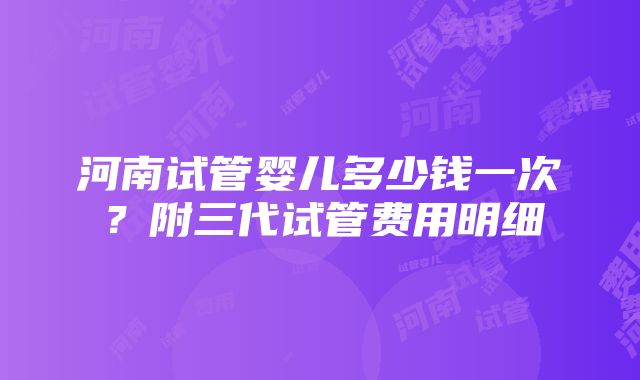 河南试管婴儿多少钱一次？附三代试管费用明细