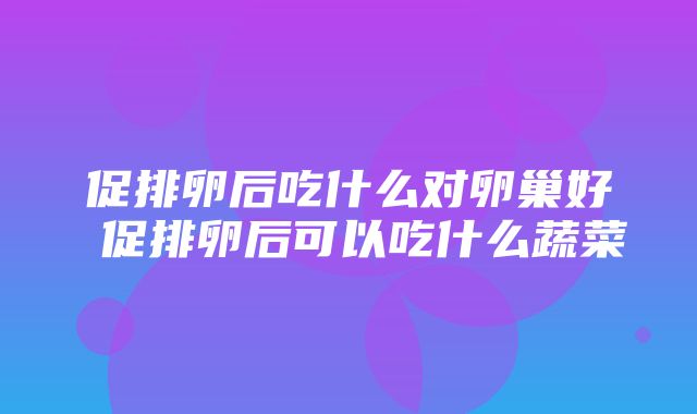 促排卵后吃什么对卵巢好 促排卵后可以吃什么蔬菜