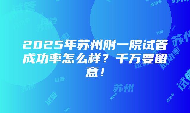 2025年苏州附一院试管成功率怎么样？千万要留意！