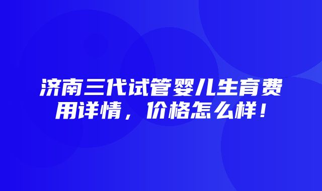 济南三代试管婴儿生育费用详情，价格怎么样！