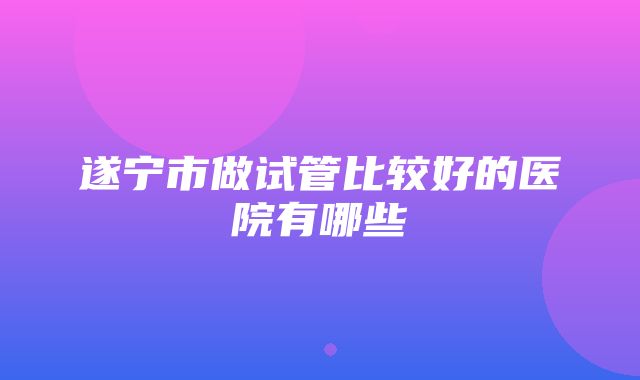 遂宁市做试管比较好的医院有哪些