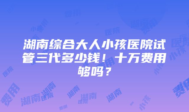 湖南综合大人小孩医院试管三代多少钱！十万费用够吗？