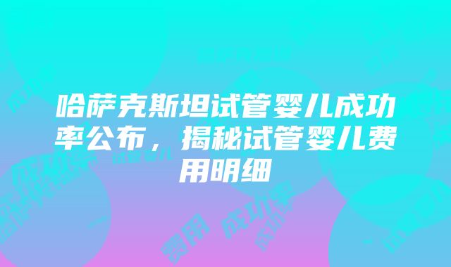 哈萨克斯坦试管婴儿成功率公布，揭秘试管婴儿费用明细