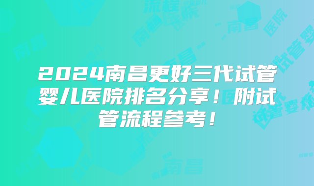 2024南昌更好三代试管婴儿医院排名分享！附试管流程参考！