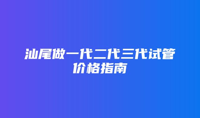 汕尾做一代二代三代试管价格指南