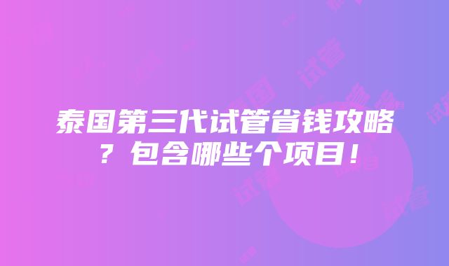 泰国第三代试管省钱攻略？包含哪些个项目！