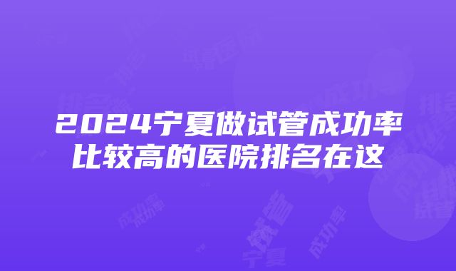 2024宁夏做试管成功率比较高的医院排名在这