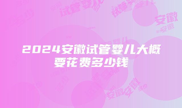 2024安徽试管婴儿大概要花费多少钱